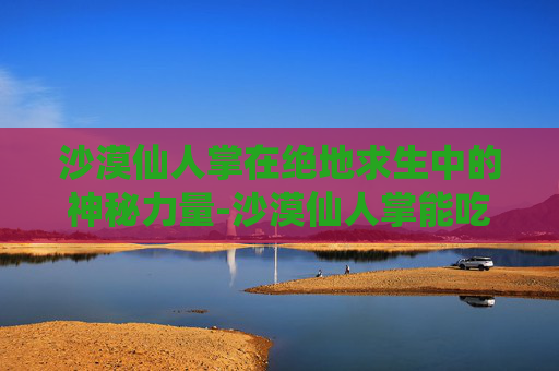 沙漠仙人掌在绝地求生中的神秘力量-沙漠仙人掌能吃吗