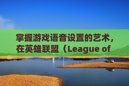 掌握游戏语音设置的艺术，在英雄联盟（League of Legends，简称LOL）中定制你的专属声音-英雄联盟语音设置