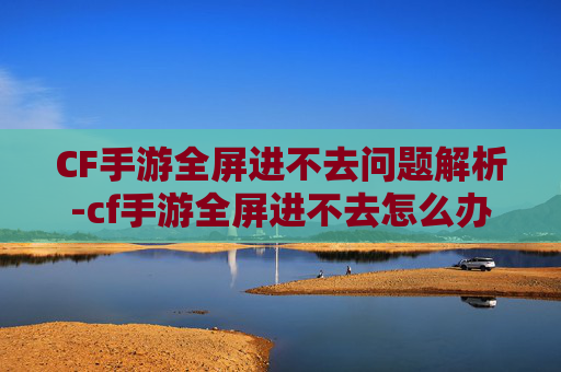 CF手游全屏进不去问题解析-cf手游全屏进不去怎么办