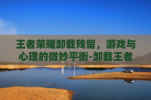 王者荣耀卸载残留，游戏与心理的微妙平衡-卸载王者荣耀后内存少了怎么删