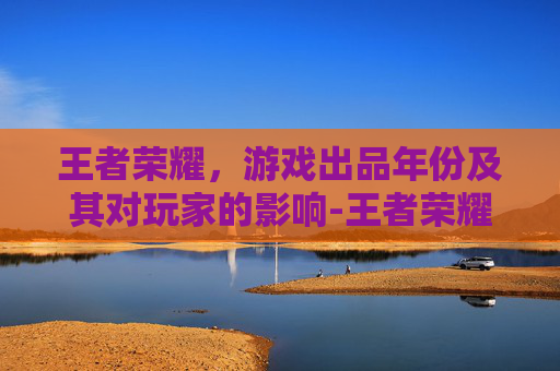 王者荣耀，游戏出品年份及其对玩家的影响-王者荣耀出品年份表