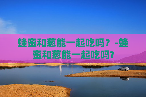 蜂蜜和葱能一起吃吗？-蜂蜜和葱能一起吃吗?