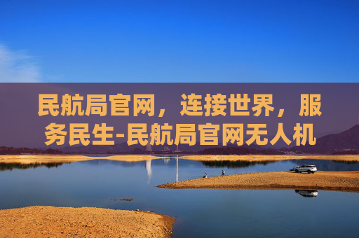 民航局官网，连接世界，服务民生-民航局官网无人机考证