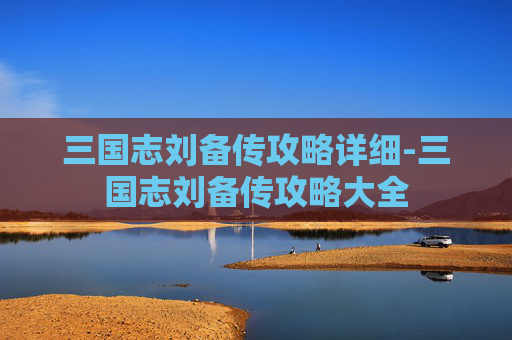 三国志刘备传攻略详细-三国志刘备传攻略大全