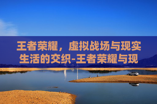 王者荣耀，虚拟战场与现实生活的交织-王者荣耀与现实的区别