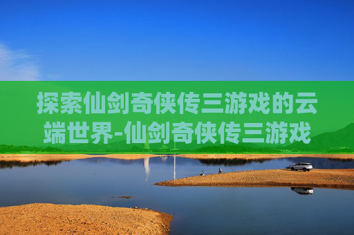 探索仙剑奇侠传三游戏的云端世界-仙剑奇侠传三游戏百度网盘