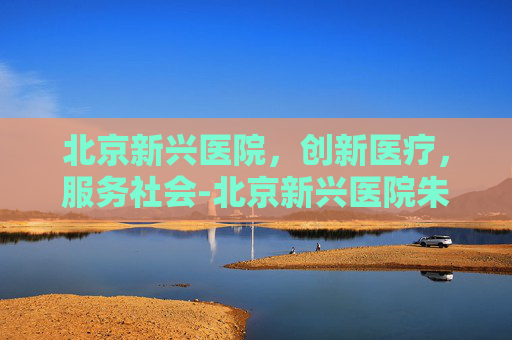 北京新兴医院，创新医疗，服务社会-北京新兴医院朱明