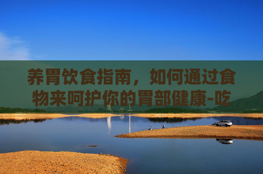 养胃饮食指南，如何通过食物来呵护你的胃部健康-吃什么比较养胃修复胃