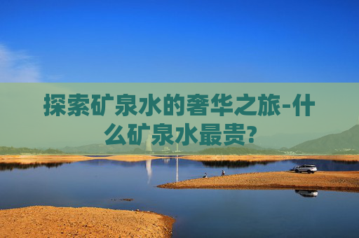 探索矿泉水的奢华之旅-什么矿泉水最贵?