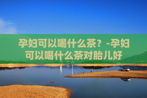 孕妇可以喝什么茶？-孕妇可以喝什么茶对胎儿好