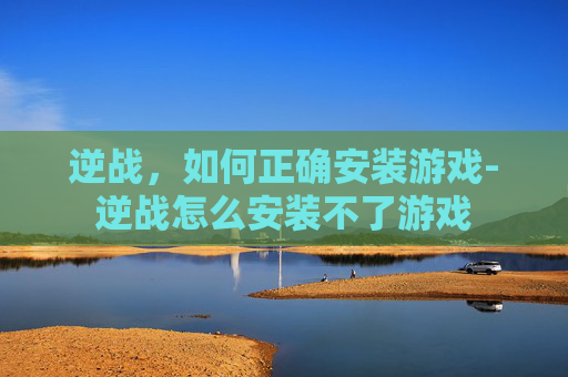 逆战，如何正确安装游戏-逆战怎么安装不了游戏