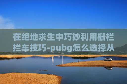 在绝地求生中巧妙利用栅栏拦车技巧-pubg怎么选择从车哪侧下车
