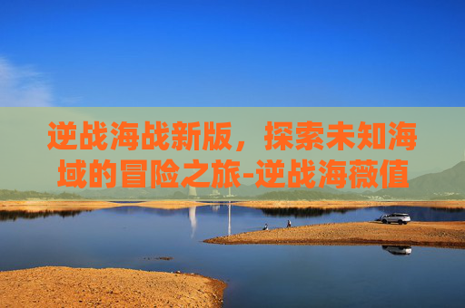 逆战海战新版，探索未知海域的冒险之旅-逆战海薇值得入手吗