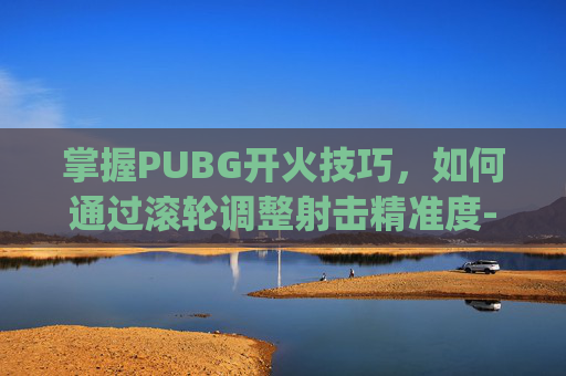 掌握PUBG开火技巧,如何通过滚轮调整射击精准度-pubg怎么切换开火模式 掌握PUBG开火技巧,如何通过滚轮调整射击精准度-pubg怎么切换开火模式