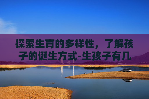 探索生育的多样性，了解孩子的诞生方式-生孩子有几种方法怎么生