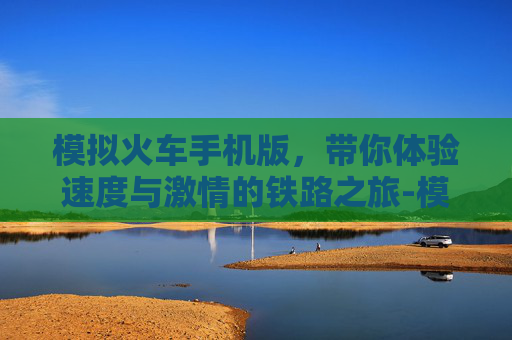 模拟火车手机版，带你体验速度与激情的铁路之旅-模拟火车手机版下载