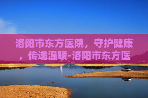 洛阳市东方医院,守护健康,传递温暖-洛阳市东方医院官网 洛阳市东方医院,守护健康,传递温暖-洛阳市东方医院官网