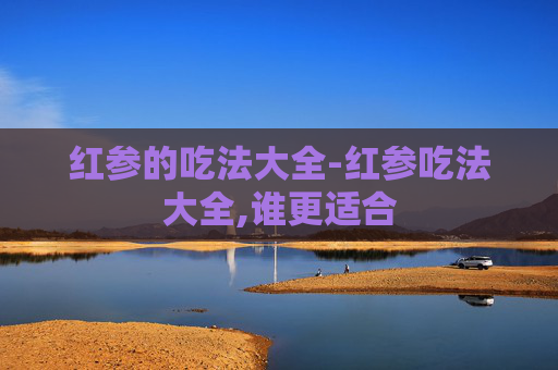 红参的吃法大全-红参吃法大全,谁更适合