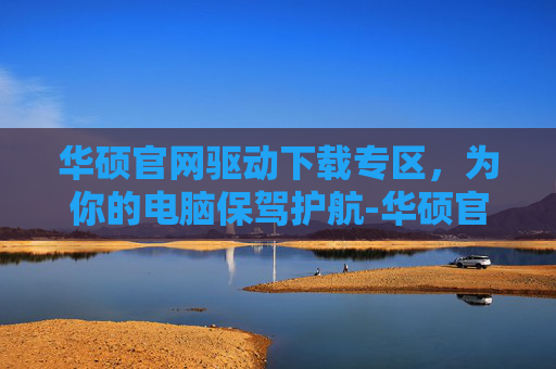 华硕官网驱动下载专区，为你的电脑保驾护航-华硕官网驱动下载专区安装