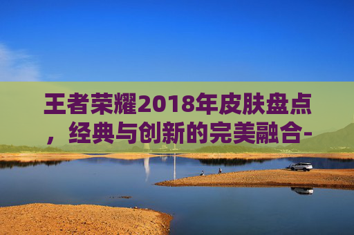 王者荣耀2018年皮肤盘点，经典与创新的完美融合-2018王者皮肤免费下载地址