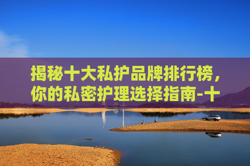 揭秘十大私护品牌排行榜，你的私密护理选择指南-十大私护品牌排行榜最新