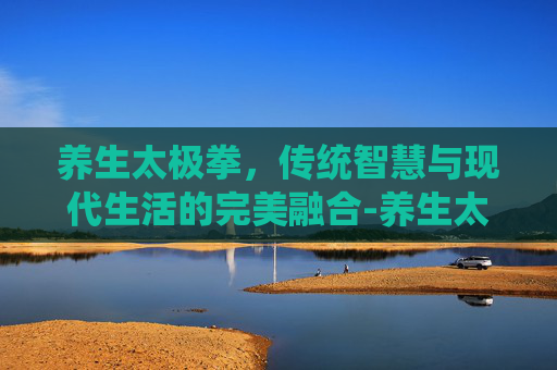 养生太极拳，传统智慧与现代生活的完美融合-养生太极拳哪个最正宗
