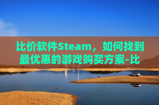 比价软件Steam，如何找到最优惠的游戏购买方案-比价软件十大排名