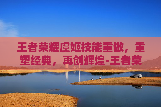 王者荣耀虞姬技能重做，重塑经典，再创辉煌-王者荣耀虞姬技能重做时间