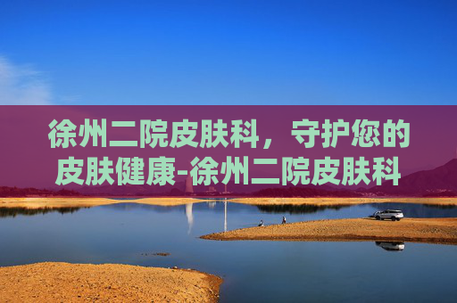 徐州二院皮肤科，守护您的皮肤健康-徐州二院皮肤科专家谁最好