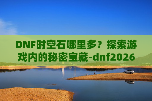 DNF时空石哪里多？探索游戏内的秘密宝藏-dnf2026时空石的购买流程详解及注意事