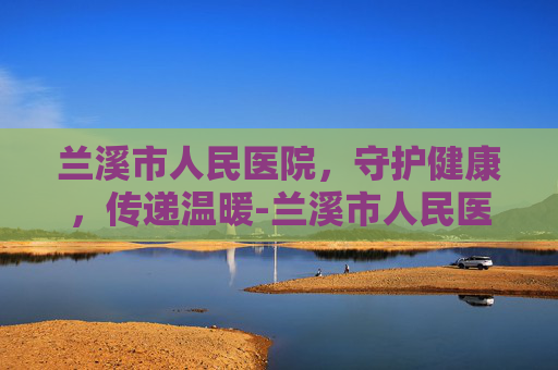 兰溪市人民医院，守护健康，传递温暖-兰溪市人民医院电话号码