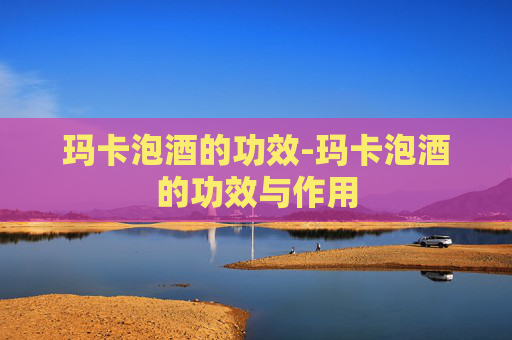 玛卡泡酒的功效-玛卡泡酒的功效与作用