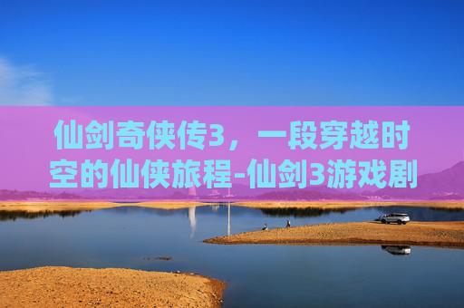 仙剑奇侠传3，一段穿越时空的仙侠旅程-仙剑3游戏剧情攻略