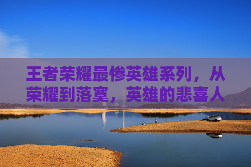 王者荣耀最惨英雄系列，从荣耀到落寞，英雄的悲喜人生-王者荣耀最惨英雄系列是谁
