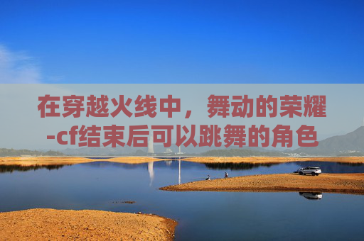 在穿越火线中，舞动的荣耀-cf结束后可以跳舞的角色有哪些