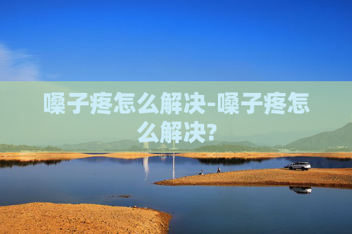 嗓子疼怎么解决-嗓子疼怎么解决?