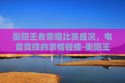 衡阳王者荣耀比赛盛况，电竞竞技的激情碰撞-衡阳王者荣耀比赛地点