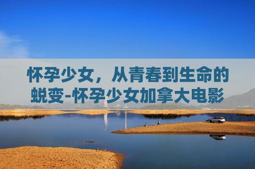 怀孕少女，从青春到生命的蜕变-怀孕少女加拿大电影
