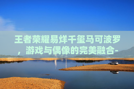 王者荣耀易烊千玺马可波罗，游戏与偶像的完美融合-王者荣耀马可波罗超燃剪辑