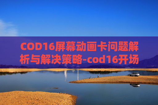 COD16屏幕动画卡问题解析与解决策略-cod16开场动画结束黑屏