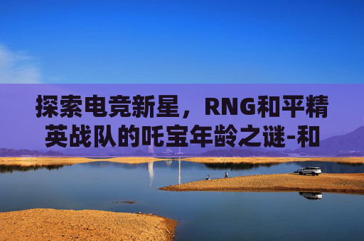 探索电竞新星，RNG和平精英战队的吒宝年龄之谜-和平精英吒宝是那个战队