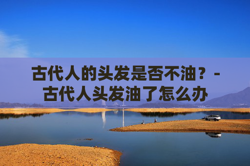 古代人的头发是否不油？-古代人头发油了怎么办
