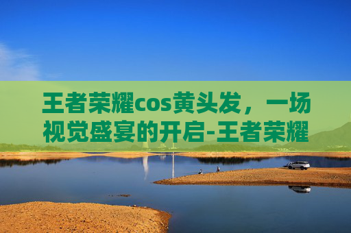 王者荣耀cos黄头发，一场视觉盛宴的开启-王者荣耀cos黄头发是谁