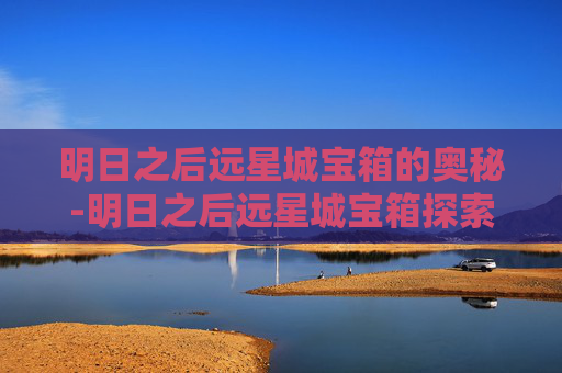 明日之后远星城宝箱的奥秘-明日之后远星城宝箱探索宝箱位置