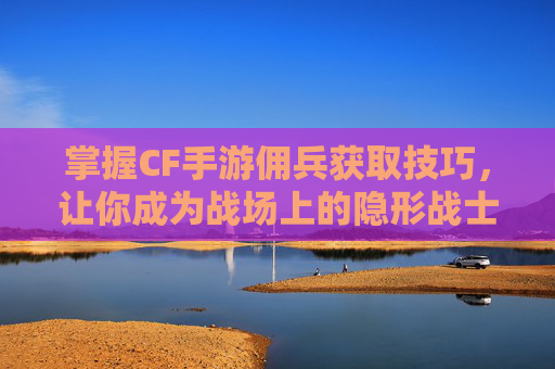掌握CF手游佣兵获取技巧，让你成为战场上的隐形战士-穿越火线佣兵