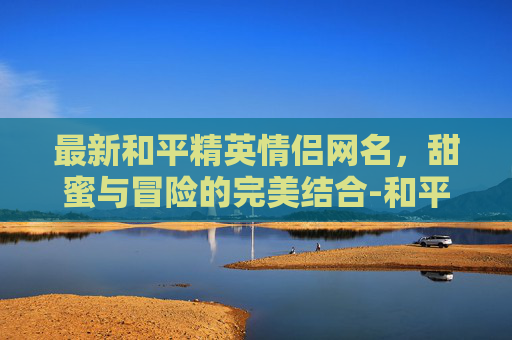 最新和平精英情侣网名，甜蜜与冒险的完美结合-和平精英情侣网名一男一女