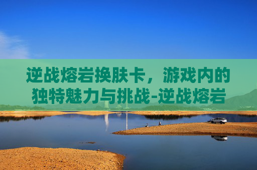 逆战熔岩换肤卡，游戏内的独特魅力与挑战-逆战熔岩危机怎么打