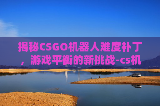 揭秘CSGO机器人难度补丁，游戏平衡的新挑战-cs机器人补丁下载
