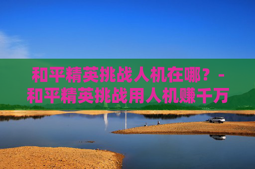 和平精英挑战人机在哪？-和平精英挑战用人机赚千万