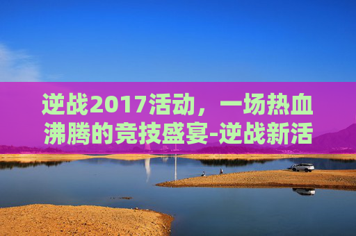 逆战2017活动，一场热血沸腾的竞技盛宴-逆战新活动